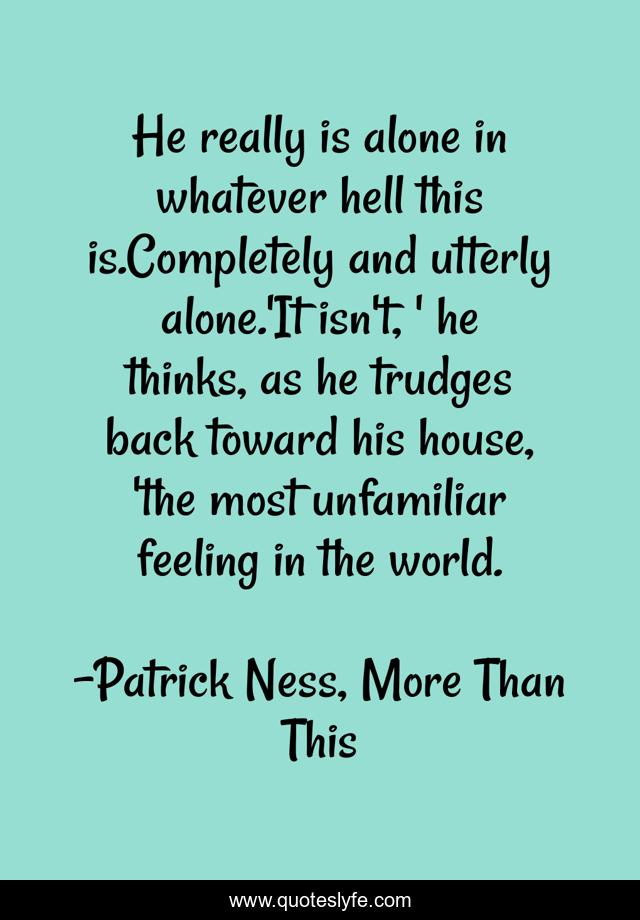 He really is alone in whatever hell this is.Completely and utterly alone.'It isn't, ' he thinks, as he trudges back toward his house, 'the most unfamiliar feeling in the world.