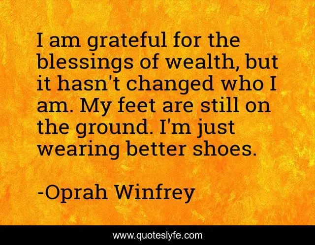 I am grateful for the blessings of wealth, but it hasn't changed who I am. My feet are still on the ground. I'm just wearing better shoes.