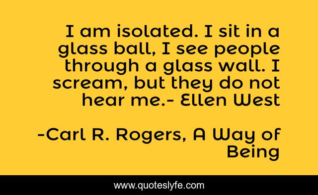 I am isolated. I sit in a glass ball, I see people through a glass wall. I scream, but they do not hear me.- Ellen West
