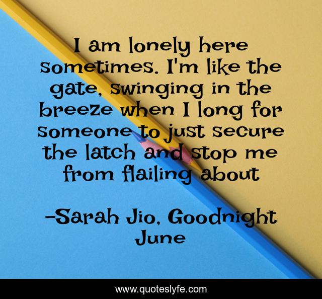 I am lonely here sometimes. I'm like the gate, swinging in the breeze when I long for someone to just secure the latch and stop me from flailing about