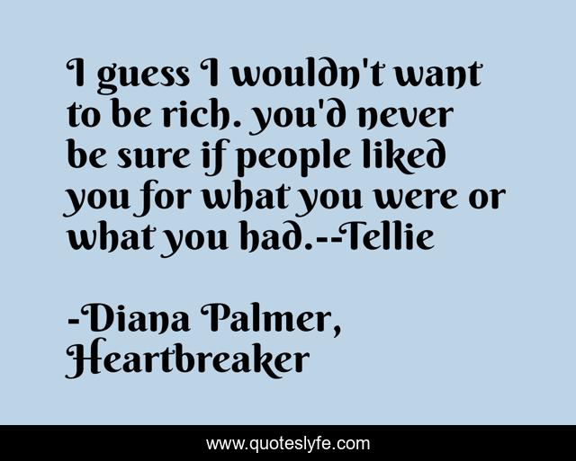 I guess I wouldn't want to be rich. you'd never be sure if people liked you for what you were or what you had.--Tellie