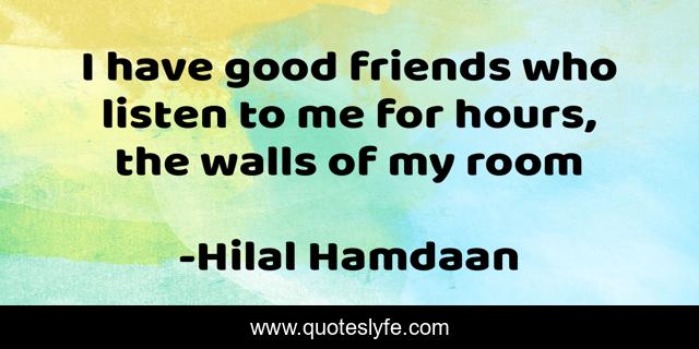 I have good friends who listen to me for hours, the walls of my room