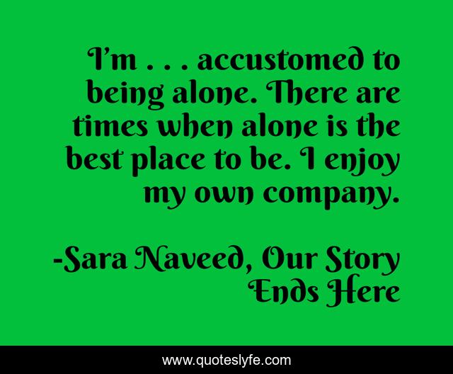 I’m . . . accustomed to being alone. There are times when alone is the best place to be. I enjoy my own company.