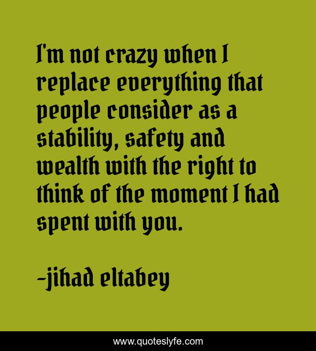 I'm not crazy when I replace everything that people consider as a stability, safety and wealth with the right to think of the moment I had spent with you.