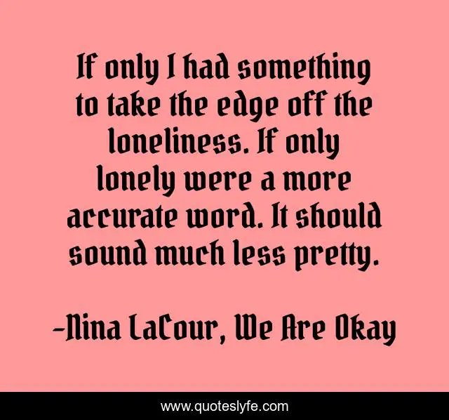 If only I had something to take the edge off the loneliness. If only lonely were a more accurate word. It should sound much less pretty.