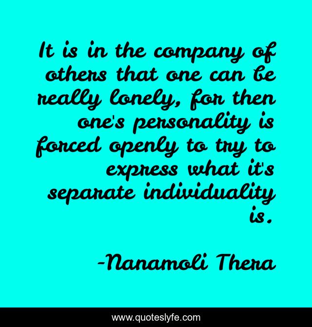 It is in the company of others that one can be really lonely, for then one's personality is forced openly to try to express what it's separate individuality is.