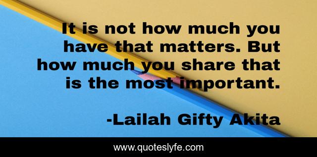 It is not how much you have that matters. But how much you share that is the most important.