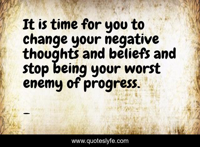 It is time for you to change your negative thoughts and beliefs and stop being your worst enemy of progress.