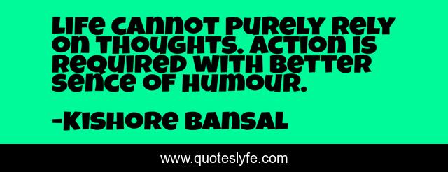 Life cannot purely rely on thoughts. Action is required with better sence of humour.