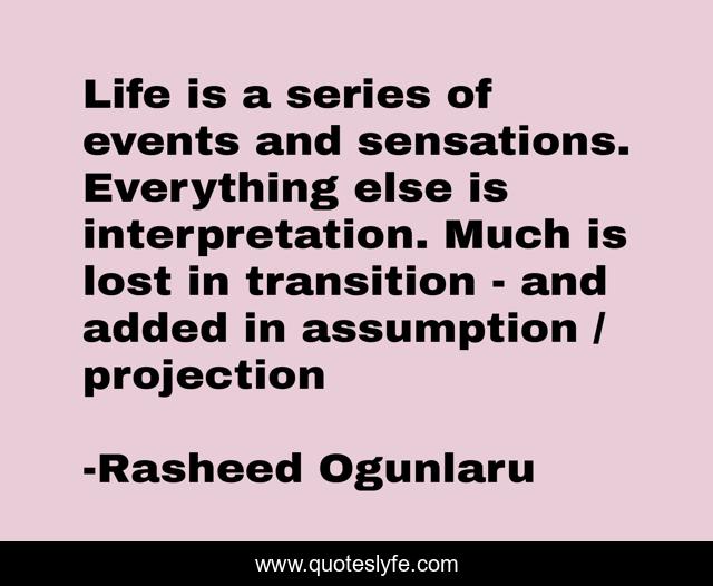 Life is a series of events and sensations. Everything else is interpretation. Much is lost in transition - and added in assumption / projection