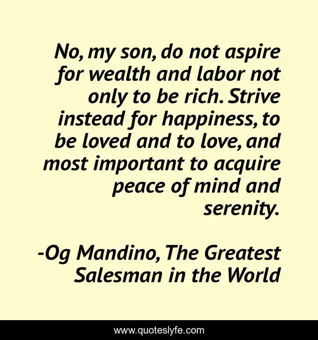 No, my son, do not aspire for wealth and labor not only to be rich. Strive instead for happiness, to be loved and to love, and most important to acquire peace of mind and serenity.