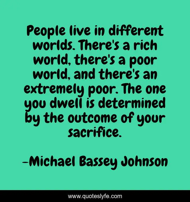 People live in different worlds. There's a rich world, there's a poor world, and there's an extremely poor. The one you dwell is determined by the outcome of your sacrifice.