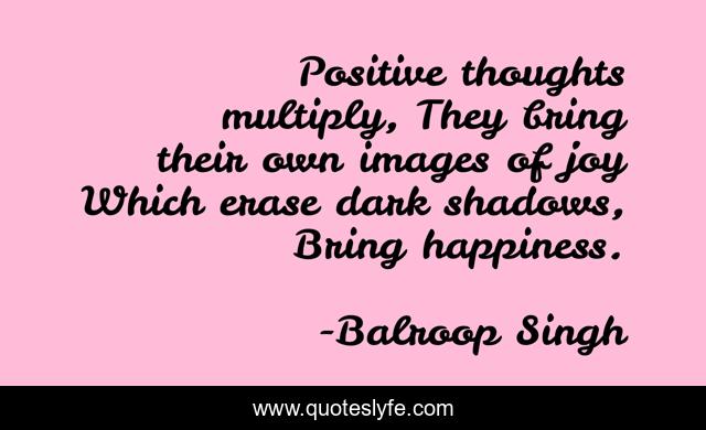 Positive thoughts multiply, They bring their own images of joy Which erase dark shadows, Bring happiness.