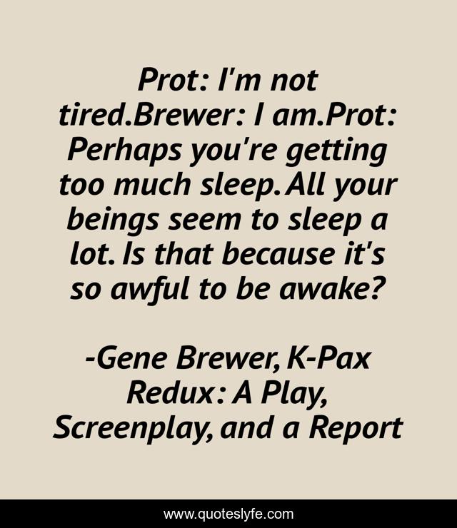 Prot: I'm not tired.Brewer: I am.Prot: Perhaps you're getting too much sleep. All your beings seem to sleep a lot. Is that because it's so awful to be awake?