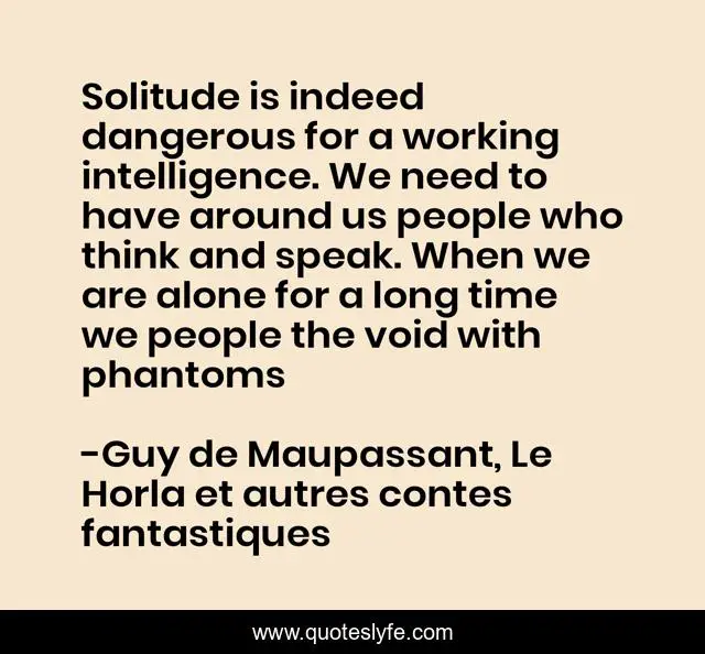 Solitude is indeed dangerous for a working intelligence. We need to have around us people who think and speak. When we are alone for a long time we people the void with phantoms
