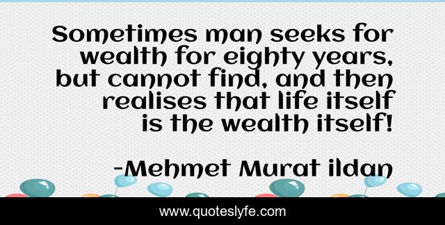 Sometimes man seeks for wealth for eighty years, but cannot find, and then realises that life itself is the wealth itself!