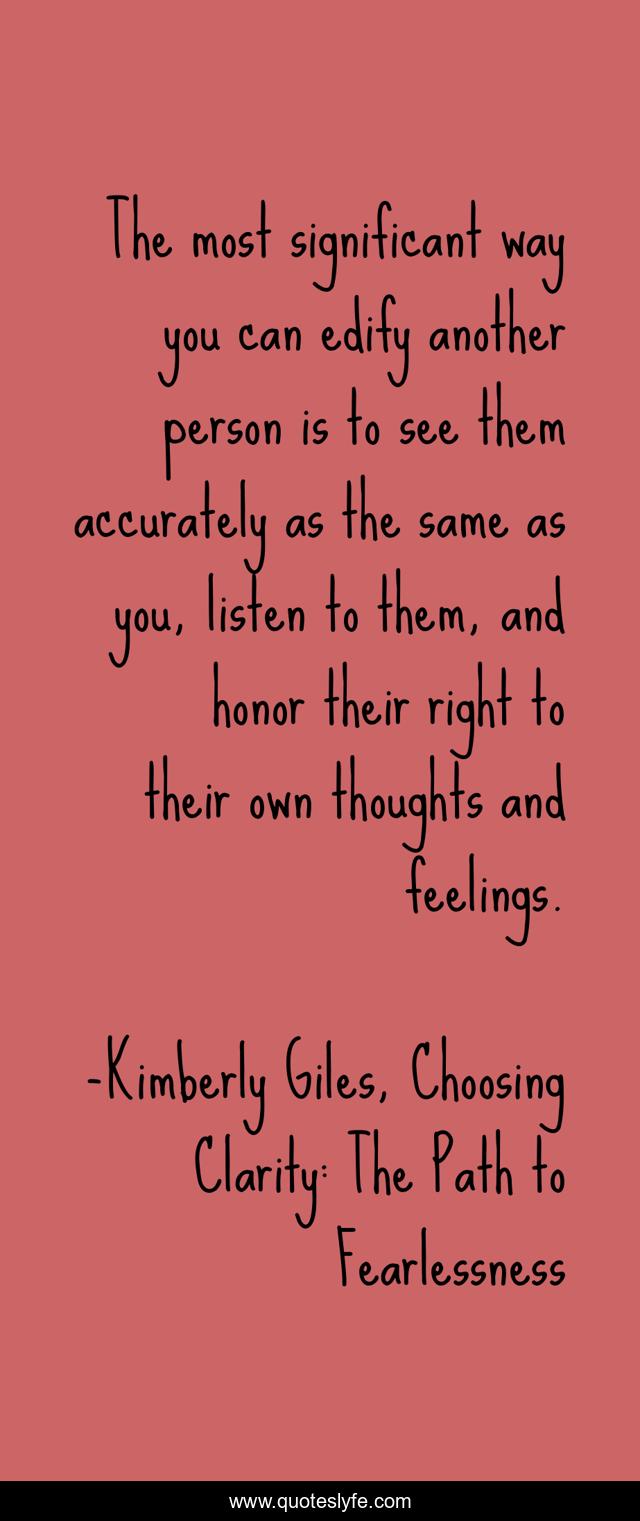 The most significant way you can edify another person is to see them accurately as the same as you, listen to them, and honor their right to their own thoughts and feelings.
