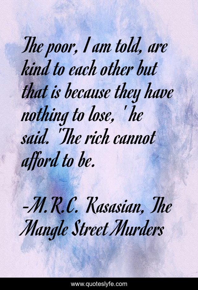 The poor, I am told, are kind to each other but that is because they have nothing to lose, ' he said. 'The rich cannot afford to be.