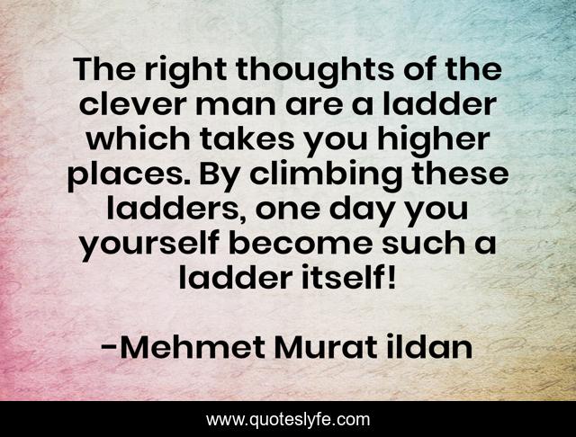 The right thoughts of the clever man are a ladder which takes you higher places. By climbing these ladders, one day you yourself become such a ladder itself!