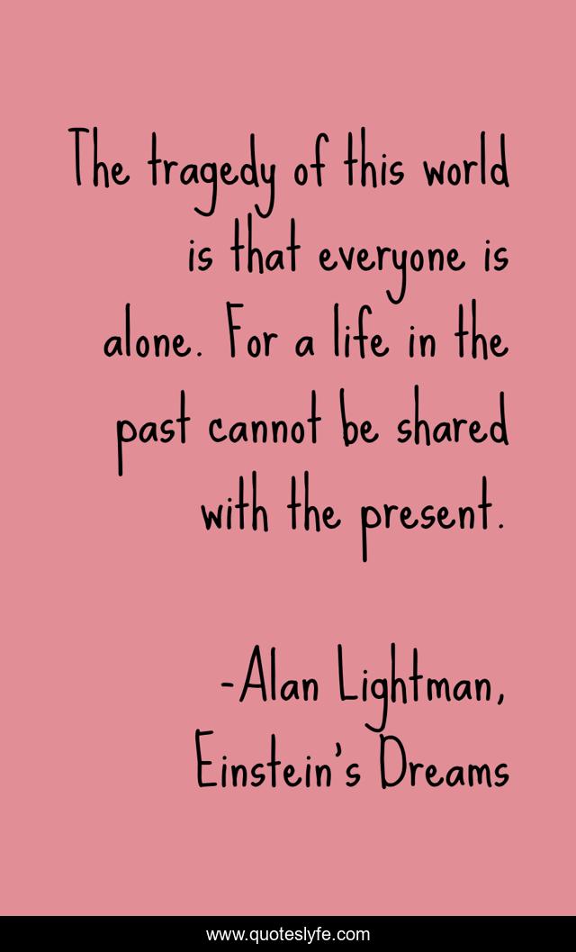 The tragedy of this world is that everyone is alone. For a life in the past cannot be shared with the present.