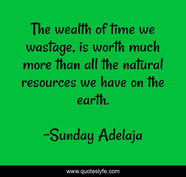 The wealth of time we wastage, is worth much more than all the natural resources we have on the earth.