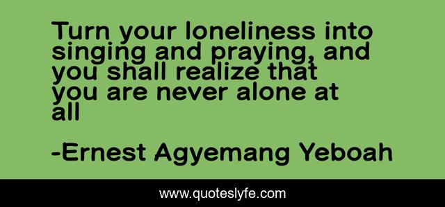 Turn your loneliness into singing and praying, and you shall realize that you are never alone at all