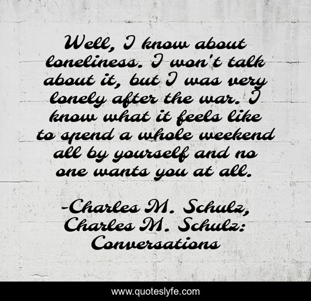 Well, I know about loneliness. I won't talk about it, but I was very lonely after the war. I know what it feels like to spend a whole weekend all by yourself and no one wants you at all.