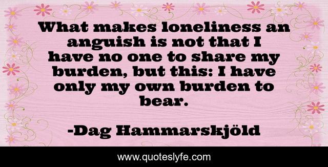 What makes loneliness an anguish is not that I have no one to share my burden, but this: I have only my own burden to bear.