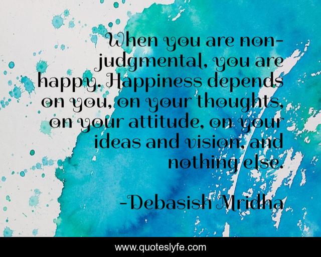 When you are non-judgmental, you are happy. Happiness depends on you, on your thoughts, on your attitude, on your ideas and vision, and nothing else.