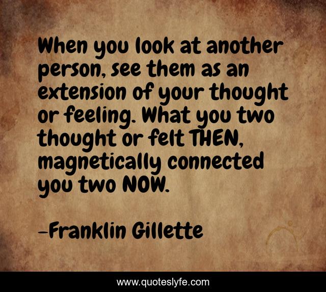 When you look at another person, see them as an extension of your thought or feeling. What you two thought or felt THEN, magnetically connected you two NOW.