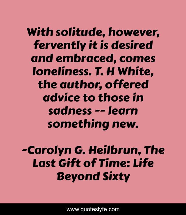 With solitude, however, fervently it is desired and embraced, comes loneliness. T. H White, the author, offered advice to those in sadness -- learn something new.