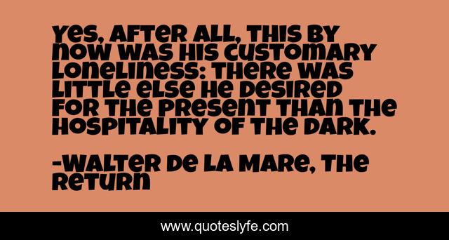 Yes, after all, this by now was his customary loneliness: there was little else he desired for the present than the hospitality of the dark.
