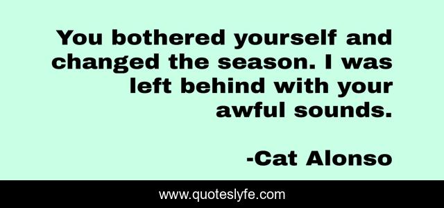 You bothered yourself and changed the season. I was left behind with your awful sounds.