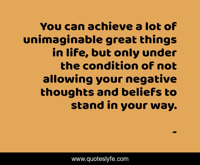 You can achieve a lot of unimaginable great things in life, but only under the condition of not allowing your negative thoughts and beliefs to stand in your way.