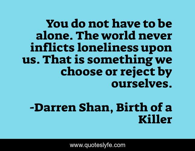 You do not have to be alone. The world never inflicts loneliness upon us. That is something we choose or reject by ourselves.