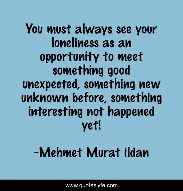You must always see your loneliness as an opportunity to meet something good unexpected, something new unknown before, something interesting not happened yet!