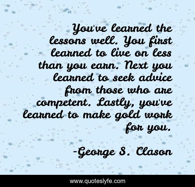 You've learned the lessons well. You first learned to live on less than you earn. Next you learned to seek advice from those who are competent. Lastly, you've learned to make gold work for you.