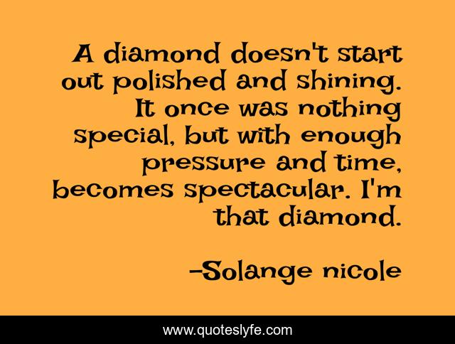A diamond doesn't start out polished and shining. It once was nothing special, but with enough pressure and time, becomes spectacular. I'm that diamond.