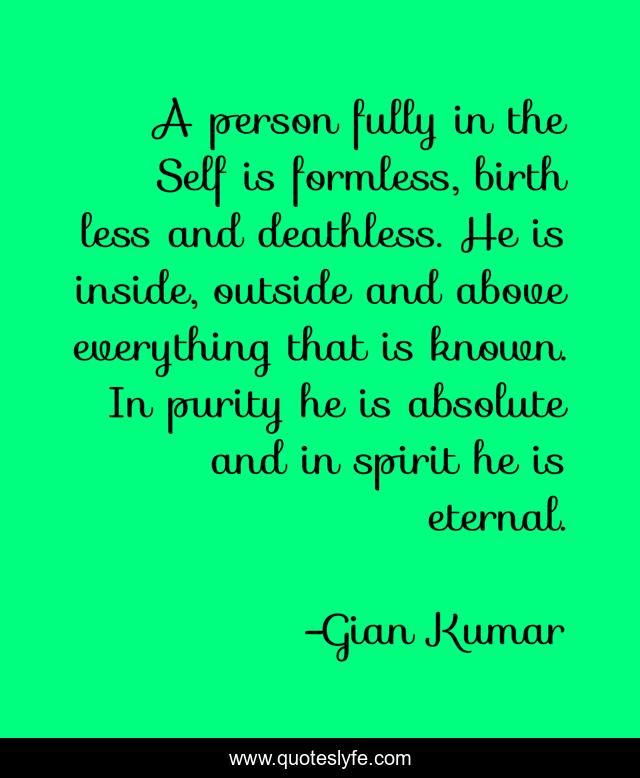 A person fully in the Self is formless, birth less and deathless. He is inside, outside and above everything that is known. In purity he is absolute and in spirit he is eternal.