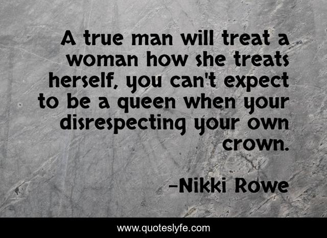 A true man will treat a woman how she treats herself, you can't expect to be a queen when your disrespecting your own crown.