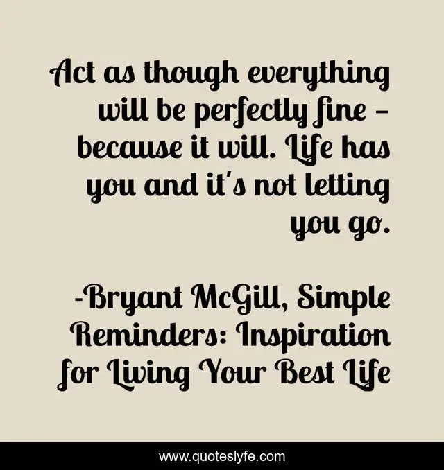Act as though everything will be perfectly fine — because it will. Life has you and it's not letting you go.