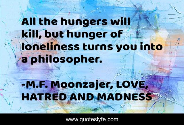 All the hungers will kill, but hunger of loneliness turns you into a philosopher.
