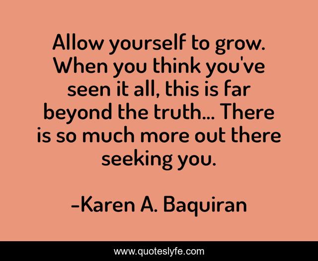 Allow yourself to grow. When you think you've seen it all, this is far beyond the truth... There is so much more out there seeking you.