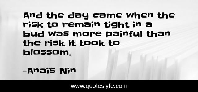 And the day came when the risk to remain tight in a bud was more painful than the risk it took to blossom.