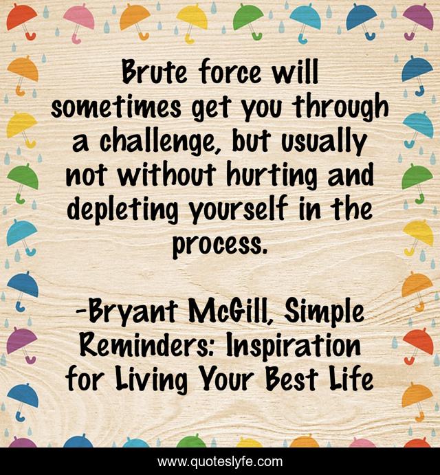 Brute force will sometimes get you through a challenge, but usually not without hurting and depleting yourself in the process.