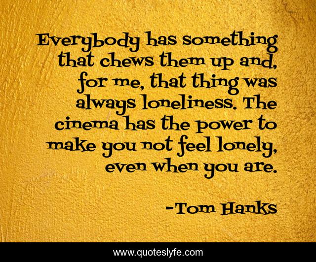 Everybody has something that chews them up and, for me, that thing was always loneliness. The cinema has the power to make you not feel lonely, even when you are.