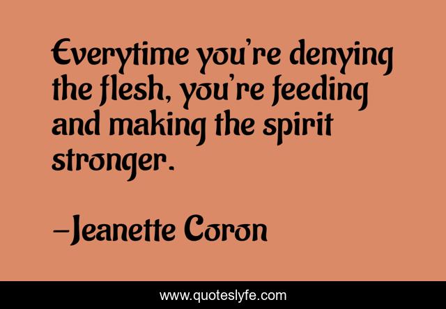 Everytime you’re denying the flesh, you’re feeding and making the spirit stronger.