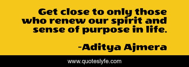 Get close to only those who renew our spirit and sense of purpose in life.