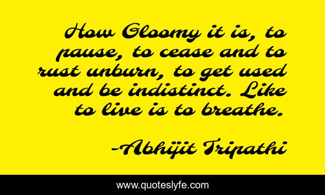 How Gloomy it is, to pause, to cease and to rust unburn, to get used and be indistinct. Like to live is to breathe.
