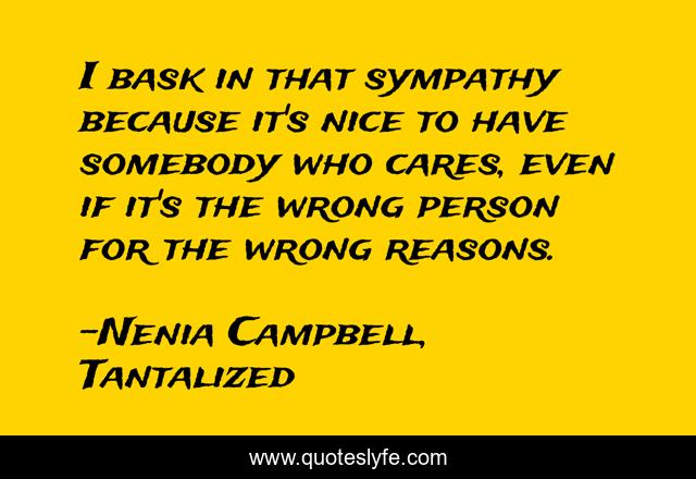 I bask in that sympathy because it's nice to have somebody who cares, even if it's the wrong person for the wrong reasons.